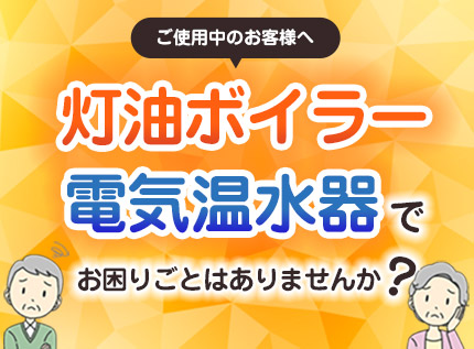 灯油ボイラー・電気温水器ご使用の皆さま、お困りごとはありませんか？
